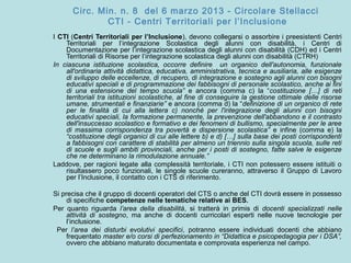 Circ. Min. n. 8 del 6 marzo 2013 - Circolare Stellacci
CTI - Centri Territoriali per l’Inclusione
I CTI (Centri Territoriali per l’Inclusione), devono collegarsi o assorbire i preesistenti Centri
Territoriali per l’integrazione Scolastica degli alunni con disabilità, i Centri di
Documentazione per l’integrazione scolastica degli alunni con disabilità (CDH) ed i Centri
Territoriali di Risorse per l’integrazione scolastica degli alunni con disabilità (CTRH)
In ciascuna istituzione scolastica, occorre definire un organico dell'autonomia, funzionale
all'ordinaria attività didattica, educativa, amministrativa, tecnica e ausiliaria, alle esigenze
di sviluppo delle eccellenze, di recupero, di integrazione e sostegno agli alunni con bisogni
educativi speciali e di programmazione dei fabbisogni di personale scolastico, anche ai fini
di una estensione del tempo scuola” e ancora (comma c) la “costituzione […] di reti
territoriali tra istituzioni scolastiche, al fine di conseguire la gestione ottimale delle risorse
umane, strumentali e finanziarie” e ancora (comma d) la “definizione di un organico di rete
per le finalità di cui alla lettera c) nonché per l'integrazione degli alunni con bisogni
educativi speciali, la formazione permanente, la prevenzione dell'abbandono e il contrasto
dell'insuccesso scolastico e formativo e dei fenomeni di bullismo, specialmente per le aree
di massima corrispondenza tra povertà e dispersione scolastica” e infine (comma e) la
“costituzione degli organici di cui alle lettere b) e d) […] sulla base dei posti corrispondenti
a fabbisogni con carattere di stabilità per almeno un triennio sulla singola scuola, sulle reti
di scuole e sugli ambiti provinciali, anche per i posti di sostegno, fatte salve le esigenze
che ne determinano la rimodulazione annuale.”
Laddove, per ragioni legate alla complessità territoriale, i CTI non potessero essere istituiti o
risultassero poco funzionali, le singole scuole cureranno, attraverso il Gruppo di Lavoro
per l’Inclusione, il contatto con i CTS di riferimento.
Si precisa che il gruppo di docenti operatori del CTS o anche del CTI dovrà essere in possesso
di specifiche competenze nelle tematiche relative ai BES.
Per quanto riguarda l’area della disabilità, si tratterà in primis di docenti specializzati nelle
attività di sostegno, ma anche di docenti curricolari esperti nelle nuove tecnologie per
l’inclusione.
Per l’area dei disturbi evolutivi specifici, potranno essere individuati docenti che abbiano
frequentato master e/o corsi di perfezionamento in “Didattica e psicopedagogia per i DSA”,
ovvero che abbiano maturato documentata e comprovata esperienza nel campo.
 