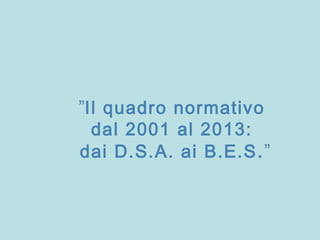 ”Il quadro normativo
dal 2001 al 2013:
dai D.S.A. ai B.E.S.”
 