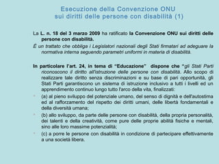 Esecuzione della Convenzione ONU
sui diritti delle persone con disabilità (1)
La L. n. 18 del 3 marzo 2009 ha ratificato la Convenzione ONU sui diritti delle
persone con disabilità.
È un trattato che obbliga i Legislatori nazionali degli Stati firmatari ad adeguare la
normativa interna seguendo parametri uniformi in materia di disabilità.
In particolare l’art. 24, in tema di “Educazione” dispone che “gli Stati Parti
riconoscono il diritto all'istruzione delle persone con disabilità. Allo scopo di
realizzare tale diritto senza discriminazioni e su base di pari opportunità, gli
Stati Parti garantiscono un sistema di istruzione inclusivo a tutti i livelli ed un
apprendimento continuo lungo tutto l'arco della vita, finalizzati:
 (a) al pieno sviluppo del potenziale umano, del senso di dignità e dell'autostima
ed al rafforzamento del rispetto dei diritti umani, delle libertà fondamentali e
della diversità umana;
 (b) allo sviluppo, da parte delle persone con disabilità, della propria personalità,
dei talenti e della creatività, come pure delle proprie abilità fisiche e mentali,
sino alle loro massime potenzialità;
 (c) a porre le persone con disabilità in condizione di partecipare effettivamente
a una società libera.
 