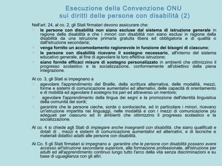 Esecuzione della Convenzione ONU
sui diritti delle persone con disabilità (2)
Nell’art. 24, al co. 2, gli Stati firmatari devono assicurare che:
 le persone con disabilità non siano escluse dal sistema di istruzione generale in
ragione della disabilità e che i minori con disabilità non siano esclusi in ragione della
disabilità da una istruzione primaria gratuita libera ed obbligatoria e di qualità o
dall'istruzione secondaria;
 venga fornito un accomodamento ragionevole in funzione dei bisogni di ciascuno;
 le persone con disabilità ricevano il sostegno necessario, all'interno del sistema
educativo generale, al fine di agevolare la loro effettiva istruzione;
 siano fornite efficaci misure di sostegno personalizzato in ambienti che ottimizzino il
progresso scolastico e la socializzazione, conformemente all'obiettivo della piena
integrazione.
Al co. 3, gli Stati si impegnano a
 agevolare l'apprendimento del Braille, della scrittura alternativa, delle modalità, mezzi,
forme e sistemi di comunicazione aumentativi ed alternativi, delle capacità di orientamento
e di mobilità ed agevolare il sostegno tra pari ed attraverso un mentore;
 agevolare l'apprendimento della lingua dei segni e la promozione dell'identità linguistica
della comunità dei sordi;
 garantire che le persone cieche, sorde o sordocieche, ed in particolare i minori, ricevano
un'istruzione impartita nei linguaggi, nelle modalità e con i mezzi di comunicazione più
adeguati per ciascuno ed in ambienti che ottimizzino il progresso scolastico e la
socializzazione.
Al co. 4 si chiede agli Stati di impiegare anche insegnanti con disabilità, che siano qualificati e
dotati di , mezzi e sistemi di comunicazione aumentativi ed alternativi, e di tecniche e
materiali didattici adatti alle persone con disabilità.
Al Co. 5 gli Stati firmatari si impegnano a garantire che le persone con disabilità possano avere
accesso all'istruzione secondaria superiore, alla formazione professionale, all'istruzione per
adulti ed all'apprendimento continuo lungo tutto l'arco della vita senza discriminazioni e su
base di uguaglianza con gli altri.
 