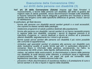 Esecuzione della Convenzione ONU
sui diritti delle persone con disabilità (3)
Nell’ art. 25 della Convenzione (Salute) impone agli Stati firmatari il
riconoscimento, a favore delle persone con disabilità, del diritto di godere del
migliore stato di salute possibile, senza discriminazioni fondate sulla disabilità;
si impone l’adozione delle misure adeguate a garantire loro l'accesso a servizi
sanitari che tengano conto delle specifiche differenze di genere, inclusi i servizi
di riabilitazione.
In particolare, gli Stati devono:
 fornire alle persone con disabilità servizi sanitari gratuiti o a costi accessibili,
che coprano la stessa varietà delle patologie;
 rielaborare programmi di salute pubblica destinati alla popolazione;
 fornire alle persone con disabilità i servizi sanitari di cui hanno necessità proprio
in ragione delle loro disabilità, compresi i servizi di diagnosi precoce e di
intervento d'urgenza, e i servizi destinati a ridurre al minimo ed a prevenire
ulteriori disabilità, segnatamente tra i minori e gli anziani;
 fornire questi servizi sanitari alle persone con disabilità il più vicino possibile
alle comunità di appartenenza;
 richiedere agli specialisti sanitari di prestare alle persone con disabilità cure
della medesima qualità di quelle fornite agli altri, in particolare ottenendo il
consenso libero e informato della persona, accrescendo, tra l'altro, la
conoscenza dei diritti umani, della dignità, dell'autonomia, e dei bisogni;
 vietare, nel settore delle assicurazioni, le discriminazioni a danno delle persone
con disabilità, le quali devono poter ottenere, a condizioni eque e ragionevoli,
un'assicurazione per malattia e, nei paesi nei quali sia consentito dalla
legislazione nazionale, un'assicurazione sulla vita;
 prevenire il rifiuto discriminatorio di assistenza medica o di prestazione di cure e
servizi sanitari o di cibo e liquidi in ragione della disabilità.
 