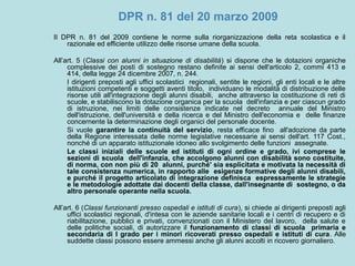 DPR n. 81 del 20 marzo 2009
Il DPR n. 81 del 2009 contiene le norme sulla riorganizzazione della reta scolastica e il
razionale ed efficiente utilizzo delle risorse umane della scuola.
All’art. 5 (Classi con alunni in situazione di disabilità) si dispone che le dotazioni organiche
complessive dei posti di sostegno restano definite ai sensi dell'articolo 2, commi 413 e
414, della legge 24 dicembre 2007, n. 244.
I dirigenti preposti agli uffici scolastici regionali, sentite le regioni, gli enti locali e le altre
istituzioni competenti e soggetti aventi titolo, individuano le modalità di distribuzione delle
risorse utili all'integrazione degli alunni disabili, anche attraverso la costituzione di reti di
scuole, e stabiliscono la dotazione organica per la scuola dell'infanzia e per ciascun grado
di istruzione, nei limiti delle consistenze indicate nel decreto annuale del Ministro
dell'istruzione, dell'università e della ricerca e del Ministro dell'economia e delle finanze
concernente la determinazione degli organici del personale docente.
Si vuole garantire la continuità del servizio, resta efficace fino all'adozione da parte
della Regione interessata delle norme legislative necessarie ai sensi dell'art. 117 Cost.,
nonché di un apparato istituzionale idoneo allo svolgimento delle funzioni assegnate.
Le classi iniziali delle scuole ed istituti di ogni ordine e grado, ivi comprese le
sezioni di scuola dell'infanzia, che accolgono alunni con disabilità sono costituite,
di norma, con non più di 20 alunni, purché' sia esplicitata e motivata la necessità di
tale consistenza numerica, in rapporto alle esigenze formative degli alunni disabili,
e purché il progetto articolato di integrazione definisca espressamente le strategie
e le metodologie adottate dai docenti della classe, dall'insegnante di sostegno, o da
altro personale operante nella scuola.
All’art. 6 (Classi funzionanti presso ospedali e istituti di cura), si chiede ai dirigenti preposti agli
uffici scolastici regionali, d'intesa con le aziende sanitarie locali e i centri di recupero e di
riabilitazione, pubblici e privati, convenzionati con il Ministero del lavoro, della salute e
delle politiche sociali, di autorizzare il funzionamento di classi di scuola primaria e
secondaria di I grado per i minori ricoverati presso ospedali e istituti di cura. Alle
suddette classi possono essere ammessi anche gli alunni accolti in ricovero giornaliero.
 