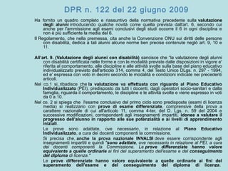 DPR n. 122 del 22 giugno 2009
Ha fornito un quadro completo e riassuntivo della normativa precedente sulla valutazione
degli alunni introducendo qualche novità come quella prevista dall'art. 6, secondo cui
anche per l'ammissione agli esami conclusivi degli studi occorre il 6 in ogni disciplina e
non è più sufficiente la media del 6.
Il Regolamento, che nella premessa, cita anche la Convenzione ONU sui diritti delle persone
con disabilità, dedica a tali alunni alcune norme ben precise contenute neglò art. 9, 10 e
11.
All’art. 9. (Valutazione degli alunni con disabilità) sancisce che “la valutazione degli alunni
con disabilità certificata nelle forme e con le modalità previste dalle disposizioni in vigore e'
riferita al comportamento, alle discipline e alle attività svolte sulla base del piano educativo
individualizzato previsto dall'articolo 314, comma 4, del Testo Unico DLgs. n. 297 - 1994,
ed e' espressa con voto in decimi secondo le modalità e condizioni indicate nei precedenti
articoli.
Nel co.1 si ribadisce che la valutazione va effettuata con riguardo al Piano Educativo
Individualizzato (PEI), predisposto da tutti i docenti, dagli operatori socio-sanitari e dalla
famiglia, riguarda il comportamento, le discipline e le attività svolte e viene espresso in voti
da 0 a 10.
Nel co. 2 si spiega che l'esame conclusivo del primo ciclo sono predisposte (esami di licenza
media) si realizzano con prove di esame differenziate, comprensive della prova a
carattere nazionale di cui all'articolo 11, comma 4-ter, del D. Lgs. n. 59 del 2004 e
successive modificazioni, corrispondenti agli insegnamenti impartiti, idonee a valutare il
progresso dell'alunno in rapporto alle sue potenzialità e ai livelli di apprendimento
iniziali.
Le prove sono adattate, ove necessario, in relazione al Piano Educativo
Individualizzato, a cura dei docenti componenti la commissione.
Si precisa che, anche la prova nazionale INVALSI deve essere corrispondente agli
insegnamenti impartiti e quindi "sono adattate, ove necessario in relazione al PEI, a cura
dei docenti componenti la Commissione. Le prove differenziate hanno valore
equivalente a quelle ordinarie ai fini del superamento dell'esame e del conseguimento
del diploma di licenza."
Le prove differenziate hanno valore equivalente a quelle ordinarie ai fini del
superamento dell'esame e del conseguimento del diploma di licenza.
 
