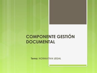 COMPONENTE GESTIÓN 
DOCUMENTAL 
Tema: NORMATIVA LEGAL 
 