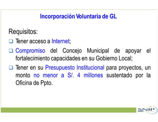 Incorporación Voluntaria de GL
Requisitos:
 Tener acceso a Internet;
 Compromiso del Concejo Municipal de apoyar el
fortalecimiento capacidades en su Gobierno Local;
 Tener en su Presupuesto Institucional para proyectos, un
monto no menor a S/. 4 millones sustentado por la
Oficina de Ppto.
 