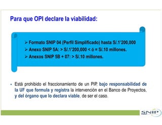 Para que OPI declare la viabilidad:
Formato SNIP 04 (Perfil Simplificado) hasta S/.1’200,000
Anexo SNIP 5A: > S/.1’200,000 < ó = S/.10 millones.
Anexos SNIP 5B + 07: > S/.10 millones.
 Está prohibido el fraccionamiento de un PIP, bajo responsabilidad de
la UF que formula y registra la intervención en el Banco de Proyectos,
y del órgano que lo declara viable, de ser el caso.
 