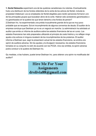 1. Nortel Networks experiment una de las quiebras canadienses ms notorias. Eventualmente
hubo una distribucin de los fondos obtenidos de la venta de los activos de Nortel, incluida la
propiedad intelectual. Los ex empleados de Nortel elegibles para recibir pensiones formaron uno
de los principales grupos que buscaban alivio de la corte. Habran sido acreedores garantizados o
no garantizados en la quiebra los que tenan derecho a los fondos de pensin?
2.Dedrisan Inc. ha experimentado una prdida inusualmente grande de la que es muy poco
probable que se recupere. Est en incumplimiento de algunos convenios de deuda. El auditor de la
empresa concluye que Dedrisan ya no es un negocio en marcha. La administracin ha solicitado al
auditor que emita un informe de auditora sobre los estados financieros del ao en curso. Los
estados financieros han sido preparados utilizando el principio de costo histrico y no reflejan ningn
ajuste a los activos ni ninguna revelacin de los incumplimientos de los prstamos. El auditor
informa a Dedrisan que, segn la presentacin actual de los estados financieros, se emitira una
opinin de auditora adversa. Sin los ajustes y la divulgacin necesarios, los estados financieros
tomados en su conjunto no estn de acuerdo con los PCGA. Una vez emitida, la opinin adversa
podra conducir a la quiebra de Dedrisan Inc.
Qu medidas, si las hubiere, puede tomar Dedrisan Inc. para obtener una opinin no modificada del
auditor?
 