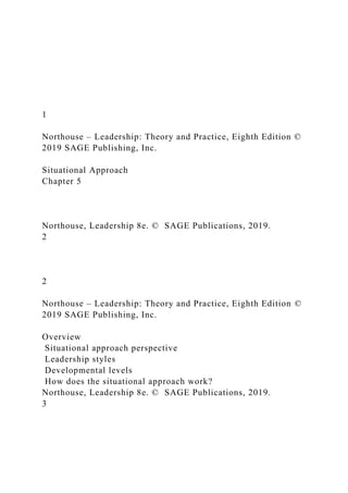 1
Northouse – Leadership: Theory and Practice, Eighth Edition ©
2019 SAGE Publishing, Inc.
Situational Approach
Chapter 5
Northouse, Leadership 8e. © SAGE Publications, 2019.
2
2
Northouse – Leadership: Theory and Practice, Eighth Edition ©
2019 SAGE Publishing, Inc.
Overview
Situational approach perspective
Leadership styles
Developmental levels
How does the situational approach work?
Northouse, Leadership 8e. © SAGE Publications, 2019.
3
 