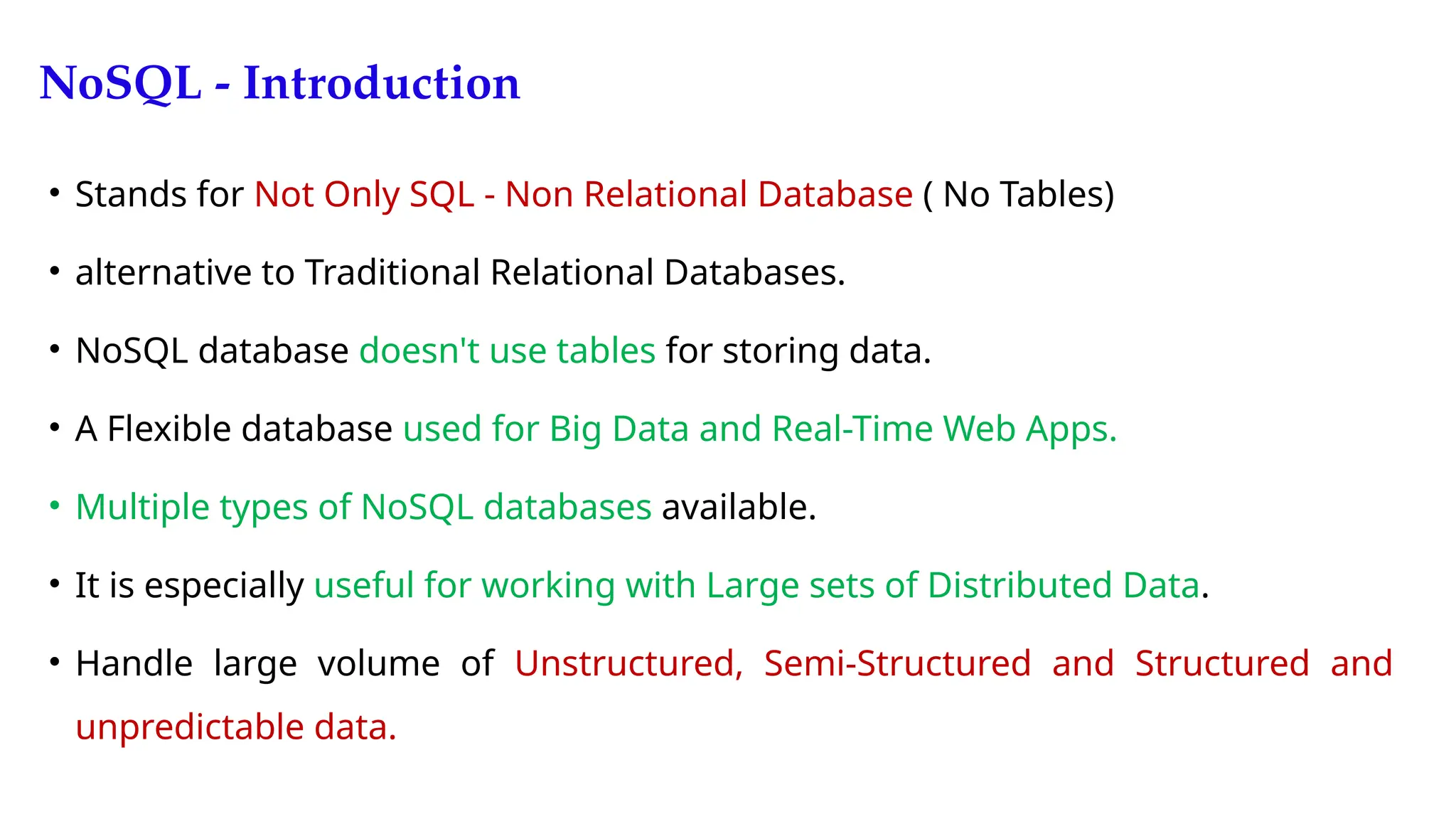 NoSQL - Introduction
• Stands for Not Only SQL - Non Relational Database ( No Tables)
• alternative to Traditional Relational Databases.
• NoSQL database doesn't use tables for storing data.
• A Flexible database used for Big Data and Real-Time Web Apps.
• Multiple types of NoSQL databases available.
• It is especially useful for working with Large sets of Distributed Data.
• Handle large volume of Unstructured, Semi-Structured and Structured and
unpredictable data.
 