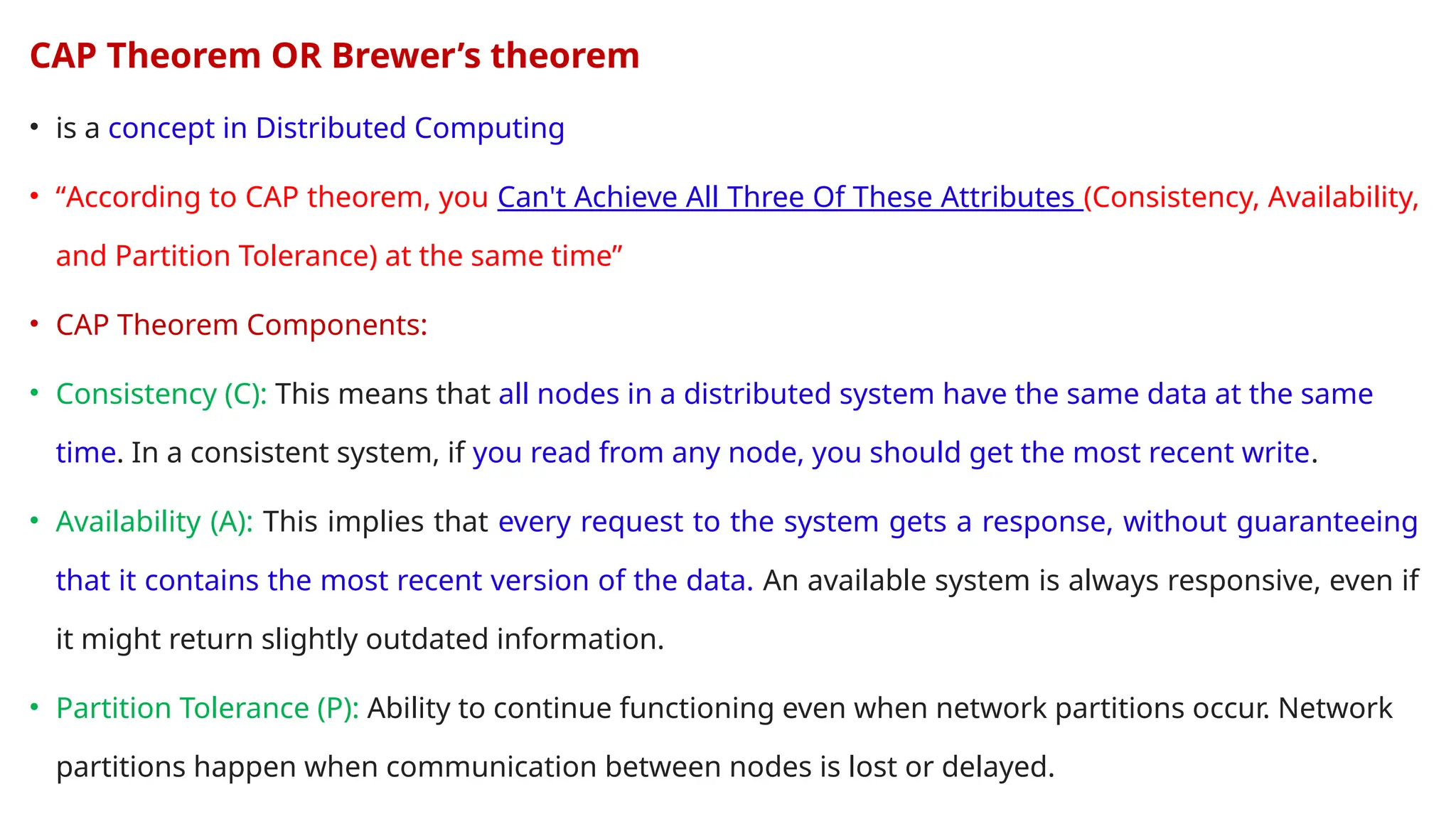 CAP Theorem OR Brewer’s theorem
• is a concept in Distributed Computing
• “According to CAP theorem, you Can't Achieve All Three Of These Attributes (Consistency, Availability,
and Partition Tolerance) at the same time”
• CAP Theorem Components:
• Consistency (C): This means that all nodes in a distributed system have the same data at the same
time. In a consistent system, if you read from any node, you should get the most recent write.
• Availability (A): This implies that every request to the system gets a response, without guaranteeing
that it contains the most recent version of the data. An available system is always responsive, even if
it might return slightly outdated information.
• Partition Tolerance (P): Ability to continue functioning even when network partitions occur. Network
partitions happen when communication between nodes is lost or delayed.
 