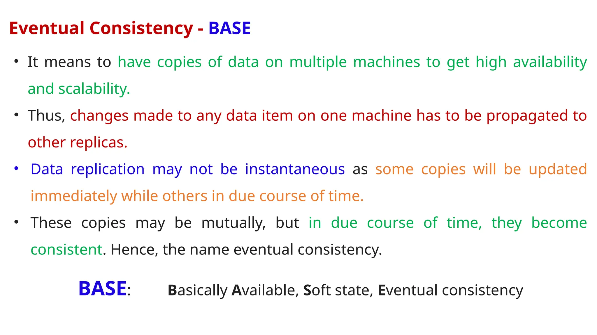 Eventual Consistency - BASE
• It means to have copies of data on multiple machines to get high availability
and scalability.
• Thus, changes made to any data item on one machine has to be propagated to
other replicas.
• Data replication may not be instantaneous as some copies will be updated
immediately while others in due course of time.
• These copies may be mutually, but in due course of time, they become
consistent. Hence, the name eventual consistency.
BASE: Basically Available, Soft state, Eventual consistency
 