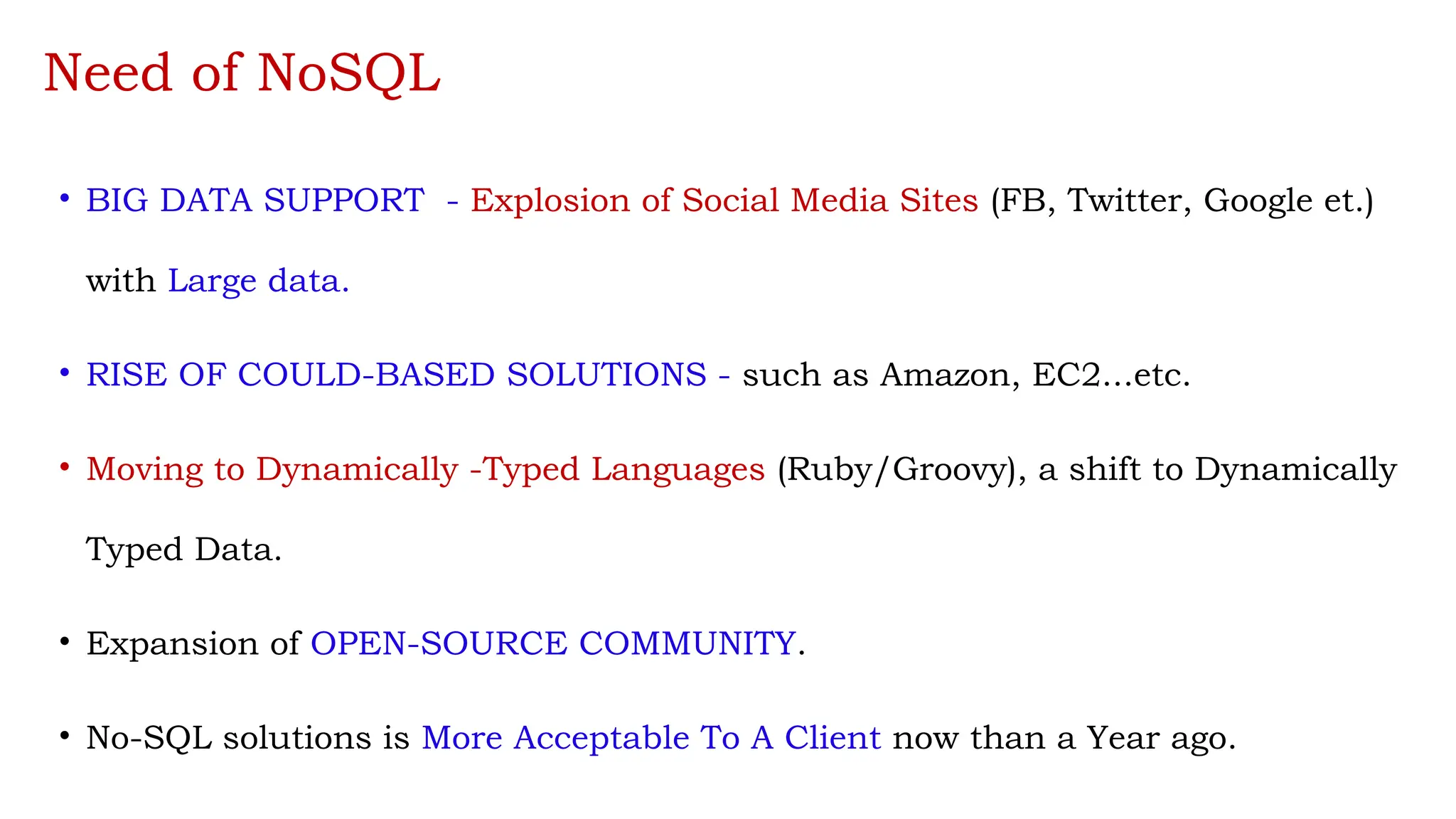 Need of NoSQL
• BIG DATA SUPPORT - Explosion of Social Media Sites (FB, Twitter, Google et.)
with Large data.
• RISE OF COULD-BASED SOLUTIONS - such as Amazon, EC2...etc.
• Moving to Dynamically -Typed Languages (Ruby/Groovy), a shift to Dynamically
Typed Data.
• Expansion of OPEN-SOURCE COMMUNITY.
• No-SQL solutions is More Acceptable To A Client now than a Year ago.
 