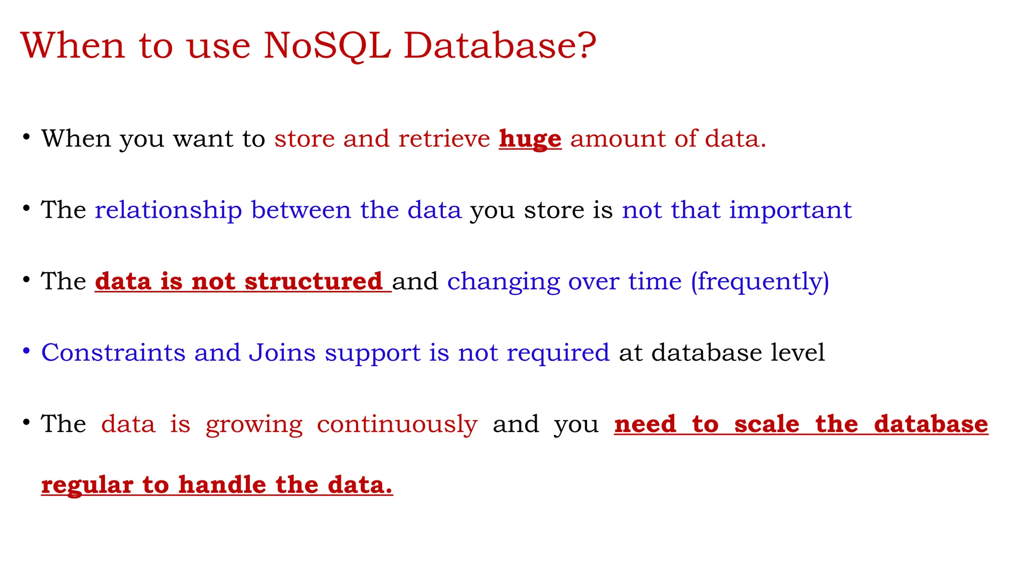 When to use NoSQL Database?
• When you want to store and retrieve huge amount of data.
• The relationship between the data you store is not that important
• The data is not structured and changing over time (frequently)
• Constraints and Joins support is not required at database level
• The data is growing continuously and you need to scale the database
regular to handle the data.
 