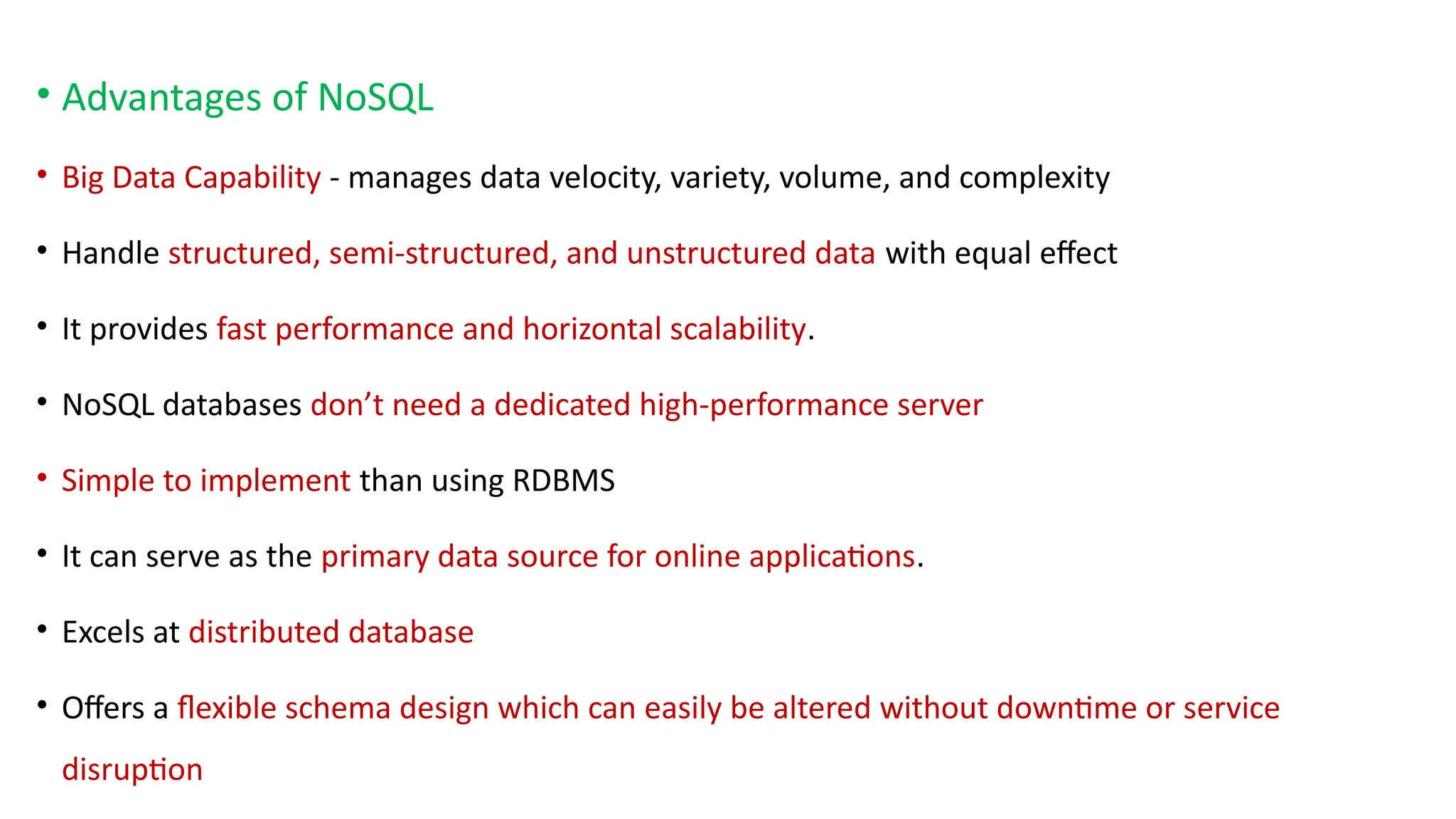 • Advantages of NoSQL
• Big Data Capability - manages data velocity, variety, volume, and complexity
• Handle structured, semi-structured, and unstructured data with equal effect
• It provides fast performance and horizontal scalability.
• NoSQL databases don’t need a dedicated high-performance server
• Simple to implement than using RDBMS
• It can serve as the primary data source for online applications.
• Excels at distributed database
• Offers a flexible schema design which can easily be altered without downtime or service
disruption
 