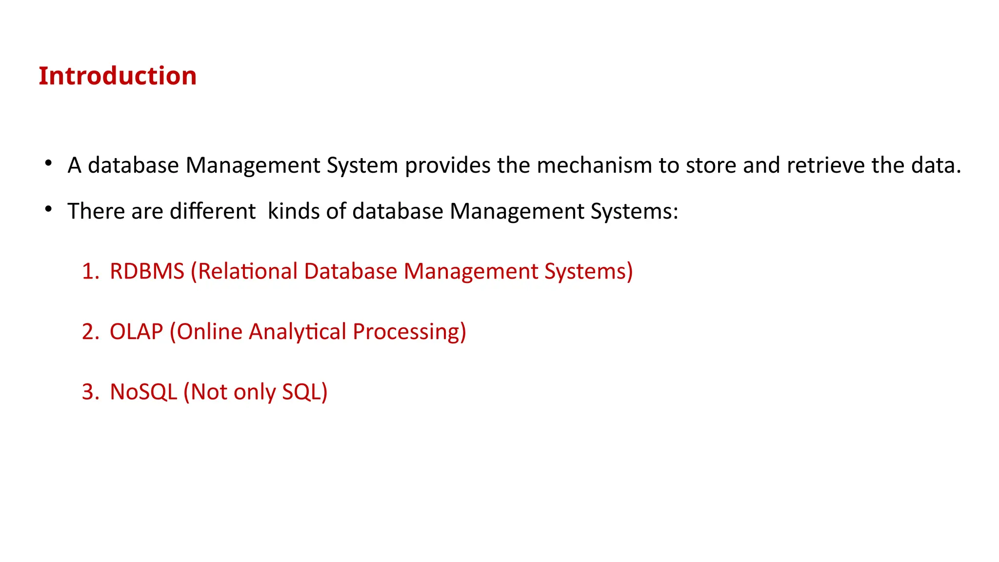 • A database Management System provides the mechanism to store and retrieve the data.
• There are different kinds of database Management Systems:
1. RDBMS (Relational Database Management Systems)
2. OLAP (Online Analytical Processing)
3. NoSQL (Not only SQL)
Introduction
 