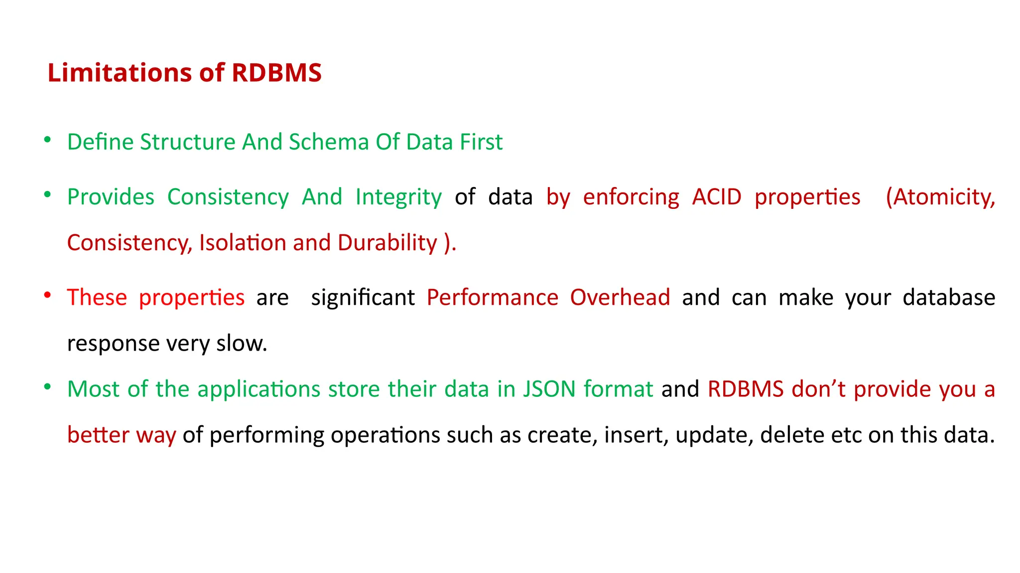 Limitations of RDBMS
• Define Structure And Schema Of Data First
• Provides Consistency And Integrity of data by enforcing ACID properties (Atomicity,
Consistency, Isolation and Durability ).
• These properties are significant Performance Overhead and can make your database
response very slow.
• Most of the applications store their data in JSON format and RDBMS don’t provide you a
better way of performing operations such as create, insert, update, delete etc on this data.
 