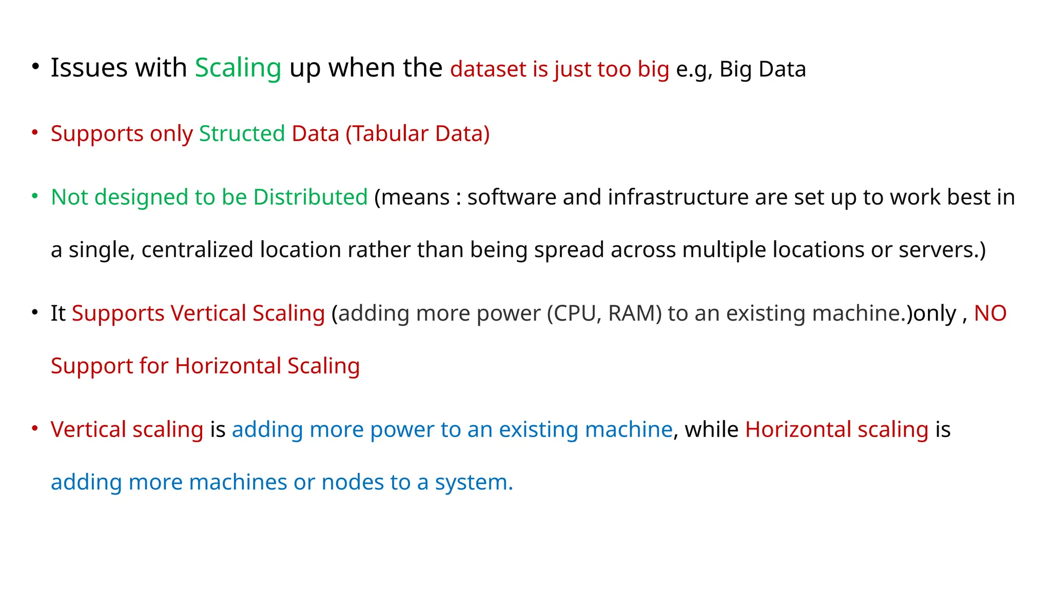 • Issues with Scaling up when the dataset is just too big e.g, Big Data
• Supports only Structed Data (Tabular Data)
• Not designed to be Distributed (means : software and infrastructure are set up to work best in
a single, centralized location rather than being spread across multiple locations or servers.)
• It Supports Vertical Scaling (adding more power (CPU, RAM) to an existing machine.)only , NO
Support for Horizontal Scaling
• Vertical scaling is adding more power to an existing machine, while Horizontal scaling is
adding more machines or nodes to a system.
 