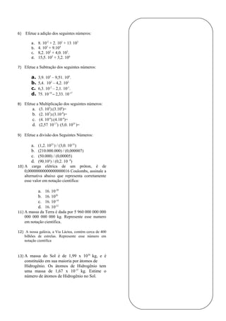 6)   Efetue a adição dos seguintes números:

        a.   8. 10-2 + 2. 101 + 13. 103
        b.   4. 103 + 9.104
        c.   8,2. 102 + 4,0. 103.
        d.   15,5. 105 + 3,2. 106

7)   Efetue a Subtração dos seguintes números:

        a.   3,9. 105 – 9,51. 106.
        b.   5,4. 102 – 4,2. 102
        c.   6,3. 10-2 – 2,1. 10-1.
        d.   75. 10-19 – 2,33. 10-17

8)   Efetue a Multiplicação dos seguintes números:
         a. (3. 105).(3.106)=
         b. (2. 107).(3.10-9)=
         c. (4. 10-6).(4.10-4)=
         d. (2,57. 10-17). (5,0. 1035 )=

9)   Efetue a divisão dos Seguintes Números:

        a.   (1,2. 1023 ) / (3,0. 10-31)
        b.   (210.000.000) / (0,000007)
        c.   (50.000) / (0,00005)
        d.   (90.10³) / (0,2. 10 -8)
10) A carga elétrica de um próton, é de
    0,00000000000000000016 Coulombs, assinale a
    alternativa abaixo que representa corretamente
    esse valor em notação científica:

             a.16. 10-20
             b.16. 1020
             c.16. 10-19
             d.16. 10-21
11) A massa da Terra é dada por 5 960 000 000 000
    000 000 000 000 kg. Represente esse numero
    em notação científica.

12) A nossa galáxia, a Via Láctea, contém cerca de 400
     bilhões de estrelas. Represente esse número em
     notação científica



13) A   massa do Sol é de 1,99 x 1030 kg, e é
     constituído em sua maioria por átomos de
     Hidrogênio. Os átomos de Hidrogênio tem
     uma massa de 1,67 x 10-37 kg. Estime o
     número de átomos de Hidrogênio no Sol.
 