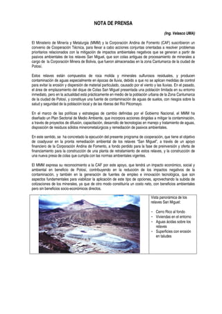 NOTA DE PRENSA
(Ing. Velasco UMA)
El Ministerio de Minería y Metalurgia (MMM) y la Corporación Andina de Fomento (CAF) suscribieron un
convenio de Cooperación Técnica, para llevar a cabo acciones conjuntas orientadas a resolver problemas
prioritarios relacionados con la mitigación de impactos ambientales negativos que se generan a partir de
pasivos ambientales de los relaves San Miguel, que son colas antiguas de procesamiento de minerales a
cargo de la Corporación Minera de Bolivia, que fueron almacenadas en la zona Cantumarca de la ciudad de
Potosí.
Estos relaves están compuestos de roca molida y minerales sulfurosos residuales, y producen
contaminación de aguas especialmente en épocas de lluvia, debido a que no se aplican medidas de control
para evitar la erosión y dispersión de material particulado, causado por el viento y las lluvias. En el pasado,
el área de emplazamiento del dique de Colas San Miguel presentada una población limitada en su entorno
inmediato, pero en la actualidad está prácticamente en medio de la población urbana de la Zona Cantumarca
de la ciudad de Potosí, y constituye una fuente de contaminación de aguas de suelos, con riesgos sobre la
salud y seguridad de la población local y de las riberas del Río Pilcomayo.
En el marco de las políticas y estrategias de cambio definidas por el Gobierno Nacional, el MMM ha
diseñado un Plan Sectorial de Medio Ambiente, que incorpora acciones dirigidas a mitigar la contaminación,
a través de proyectos de difusión, capacitación, desarrollo de tecnologías en manejo y tratamiento de aguas,
disposición de residuos sólidos minerometalúrgicos y remediación de pasivos ambientales.
En este sentido, se ha concretado la ejecución del presente programa de cooperación, que tiene el objetivo
de coadyuvar en la pronta remediación ambiental de los relaves “San Miguel”, a través de un apoyo
financiero de la Corporación Andina de Fomento, a fondo perdido para la fase de preinversión y oferta de
financiamiento para la construcción de una planta de retratamiento de estos relaves, y la construcción de
una nueva presa de colas que cumpla con las normas ambientales vigentes.
El MMM expresa su reconocimiento a la CAF por este apoyo, que tendrá un impacto económico, social y
ambiental en beneficio de Potosí, contribuyendo en la reducción de los impactos negativos de la
contaminación, y también en la generación de fuentes de empleo e innovación tecnológica, que son
aspectos fundamentales para viabilizar la aplicación de este tipo de opciones, aprovechando la subida de
cotizaciones de los minerales, ya que de otro modo constituiría un costo neto, con beneficios ambientales
pero sin beneficios socio-económicos directos.
Vista panorámica de los
relaves San Miguel:
Cerro Rico al fondo
Viviendas en el entorno
Aguas ácidas sobre los
relaves
Superficies con erosión
en taludes
 