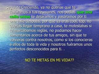 Seguiste Creciendo, ya no querías que te lleváramos a tus reuniones, nos pedías  que una calle antes  te dejáramos y pasáramos por ti una calle después, por que ya eras cool, top, no querías llegar temprano a casa, te molestabas si te marcábamos reglas, no podíamos hacer comentarios acerca de tus amigos, sin que te volvieras contra nosotros, como si los conocieras a ellos de toda la vida y nosotros fuéramos unos perfectos desconocidos para ti. .  NO TE METAS EN MI VIDA?? 