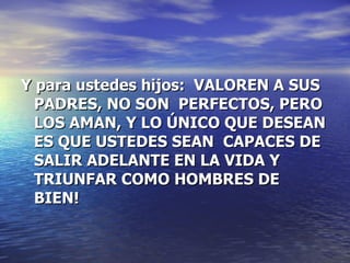 Y para ustedes hijos:  VALOREN A SUS PADRES, NO SON  PERFECTOS, PERO LOS AMAN, Y LO ÚNICO QUE DESEAN ES QUE USTEDES SEAN  CAPACES DE SALIR ADELANTE EN LA VIDA Y TRIUNFAR COMO HOMBRES DE BIEN!   