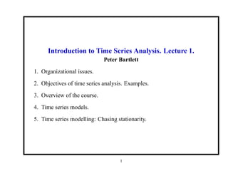 Introduction to Time Series Analysis. Lecture 1.
Peter Bartlett
1. Organizational issues.
2. Objectives of time series analysis. Examples.
3. Overview of the course.
4. Time series models.
5. Time series modelling: Chasing stationarity.
1
 