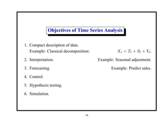 Objectives of Time Series Analysis
1. Compact description of data.
Example: Classical decomposition: Xt = Tt + St + Yt.
2. Interpretation. Example: Seasonal adjustment.
3. Forecasting. Example: Predict sales.
4. Control.
5. Hypothesis testing.
6. Simulation.
14
 