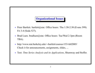 Organizational Issues
• Peter Bartlett. bartlett@stat. Office hours: Thu 1:30-2:30 (Evans 399).
Fri 3-4 (Soda 527).
• Brad Luen. bradluen@stat. Office hours: Tue/Wed 2-3pm (Room
TBA).
• http://www.stat.berkeley.edu/∼bartlett/courses/153-fall2005/
Check it for announcements, assignments, slides, ...
• Text: Time Series Analysis and its Applications, Shumway and Stoffer.
2
 