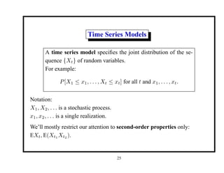 Time Series Models
A time series model specifies the joint distribution of the se-
quence {Xt} of random variables.
For example:
P[X1 ≤ x1, . . . , Xt ≤ xt] for all t and x1, . . . , xt.
Notation:
X1, X2, . . . is a stochastic process.
x1, x2, . . . is a single realization.
We’ll mostly restrict our attention to second-order properties only:
EXt, E(Xt1 Xt2 ).
25
 