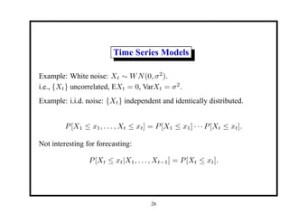 Time Series Models
Example: White noise: Xt ∼ WN(0, σ2
).
i.e., {Xt} uncorrelated, EXt = 0, VarXt = σ2
.
Example: i.i.d. noise: {Xt} independent and identically distributed.
P[X1 ≤ x1, . . . , Xt ≤ xt] = P[X1 ≤ x1] · · · P[Xt ≤ xt].
Not interesting for forecasting:
P[Xt ≤ xt|X1, . . . , Xt−1] = P[Xt ≤ xt].
26
 