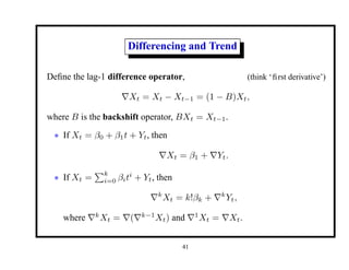 Differencing and Trend
Define the lag-1 difference operator, (think ‘first derivative’)
∇Xt = Xt − Xt−1 = (1 − B)Xt,
where B is the backshift operator, BXt = Xt−1.
• If Xt = β0 + β1t + Yt, then
∇Xt = β1 + ∇Yt.
• If Xt =
Pk
i=0 βiti
+ Yt, then
∇k
Xt = k!βk + ∇k
Yt,
where ∇k
Xt = ∇(∇k−1
Xt) and ∇1
Xt = ∇Xt.
41
 