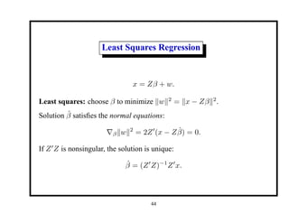 Least Squares Regression
x = Zβ + w.
Least squares: choose β to minimize kwk2
= kx − Zβk2
.
Solution β̂ satisfies the normal equations:
∇βkwk2
= 2Z0
(x − Zβ̂) = 0.
If Z0
Z is nonsingular, the solution is unique:
β̂ = (Z0
Z)−1
Z0
x.
44
 