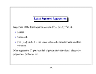 Least Squares Regression
Properties of the least squares solution (β̂ = (Z0
Z)−1
Z0
x):
• Linear.
• Unbiased.
• For {Wt} i.i.d., it is the linear unbiased estimator with smallest
variance.
Other regressors Z: polynomial, trigonometric functions, piecewise
polynomial (splines), etc.
45
 