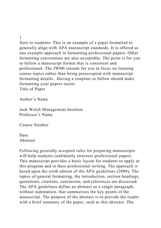 1
Note to students: This is an example of a paper formatted to
generally align with APA manuscript standards. It is offered as
one example approach to formatting professional papers. Other
formatting conventions are also acceptable. The point is for you
to follow a manuscript format that is consistent and
professional. The JWMI intends for you to focus on learning
course topics rather than being preoccupied with manuscript
formatting details. Having a template to follow should make
formatting your papers easier.
Title of Paper
Author’s Name
Jack Welch Management Institute
Professor’s Name
Course Number
Date
Abstract
Following generally accepted rules for preparing manuscripts
will help students confidently structure professional papers.
This manuscript provides a basic layout for students to apply in
this program and in their professional writing. The approach is
based upon the sixth edition of the APA guidelines (2009). The
topics of general formatting, the introduction, section headings,
quotations, citations, conclusion, and references are discussed.
The APA guidelines define an abstract as a single paragraph,
without indentation, that summarizes the key points of the
manuscript. The purpose of the abstract is to provide the reader
with a brief summary of the paper, such as this abstract. The
 