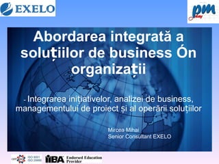 Abordarea integrată a soluțiilor de business în organizații -   Integrarea inițiativelor, analizei de business, managementului de proiect și al operării soluțiilor Mircea Mihai Senior Consultant EXELO  