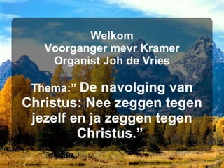 Welkom Voorganger mevr Kramer Organist Joh de Vries Thema:”  De navolging van Christus: Nee zeggen tegen jezelf en ja zeggen tegen Christus.”   
