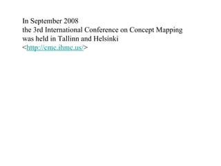 In September 2008  the 3rd International Conference on Concept Mapping  was held in Tallinn and Helsinki  < http://cmc.ihmc.us/ >  