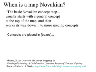When is a map Novakian? Abrams, R. An Overview of Concept Mapping. In  Meaningful Learning: A Collaborative Literature Review of Concept Mapping . Retrieved March 18, 2008 at  http://www2.ucsc.edu/mlrg/clr-conceptmapping.html Concepts are placed in [boxes]...  “ The basic Novakian concept map...  usually starts with a general concept  at the top of the map, and then  works its way down ... to more specific concepts.  