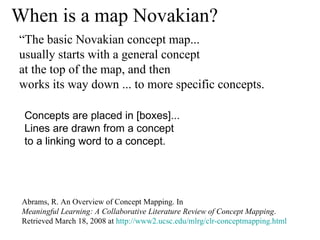 When is a map Novakian? Abrams, R. An Overview of Concept Mapping. In  Meaningful Learning: A Collaborative Literature Review of Concept Mapping . Retrieved March 18, 2008 at  http://www2.ucsc.edu/mlrg/clr-conceptmapping.html Concepts are placed in [boxes]...  Lines are drawn from a concept  to a linking word to a concept.  “ The basic Novakian concept map...  usually starts with a general concept  at the top of the map, and then  works its way down ... to more specific concepts.  