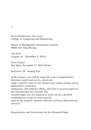 1
Nova Southeastern University
College of Computing and Engineering
Master of Management Information Systems
MMIS 643 Data Mining
Fall 2019
(August 19 – December 8, 2019)
Class Project
Due Date: November 17, 2019 (Firm)
Instructor: Dr. Junping Sun
In this project, you will be expected to do a comprehensive
literature search and survey, select and
study a specific topic in one subject area of data mining and its
applications in business
intelligence and analytics (BIA), and write a research paper on
the selected topic by yourself. The
research paper you are required to write can be a detailed
comprehensive study on some specific
topic or the original research work that will have been done by
yourself.
Requirements and Instructions for the Research Paper:
 