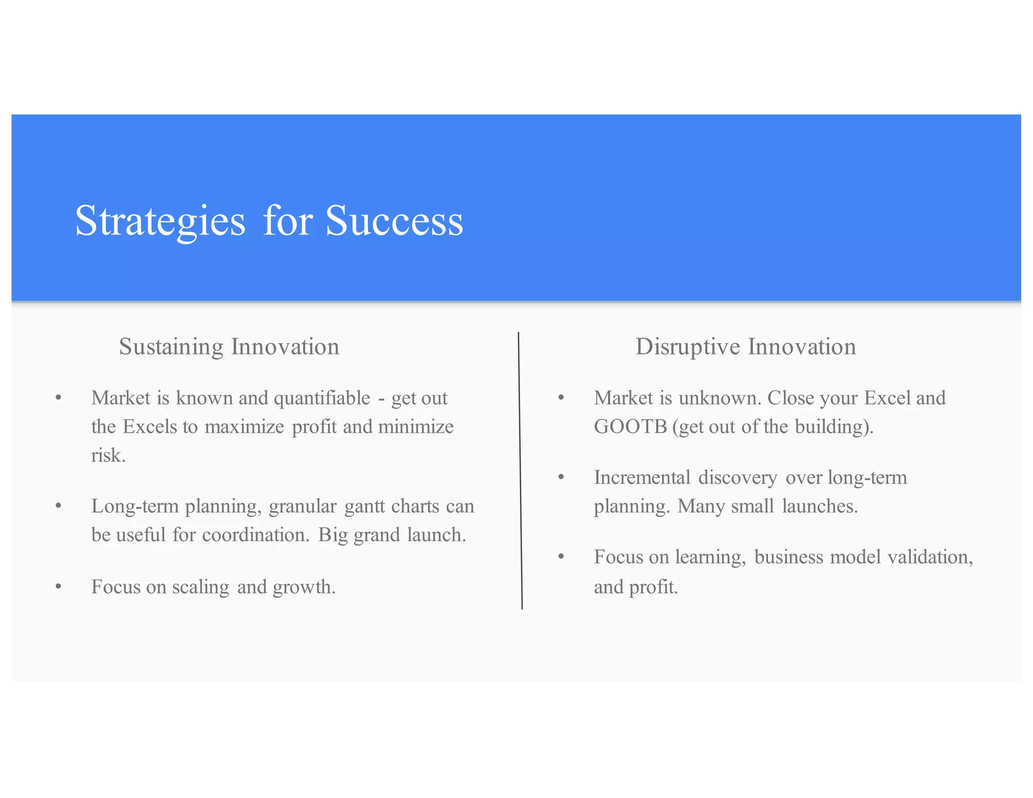 Strategies for Success
• Market is known and quantifiable - get out
the Excels to maximize profit and minimize
risk.
• Long-term planning, granular gantt charts can
be useful for coordination. Big grand launch.
• Focus on scaling and growth.
• Market is unknown. Close your Excel and
GOOTB (get out of the building).
• Incremental discovery over long-term
planning. Many small launches.
• Focus on learning, business model validation,
and profit.
Disruptive InnovationSustaining Innovation
 