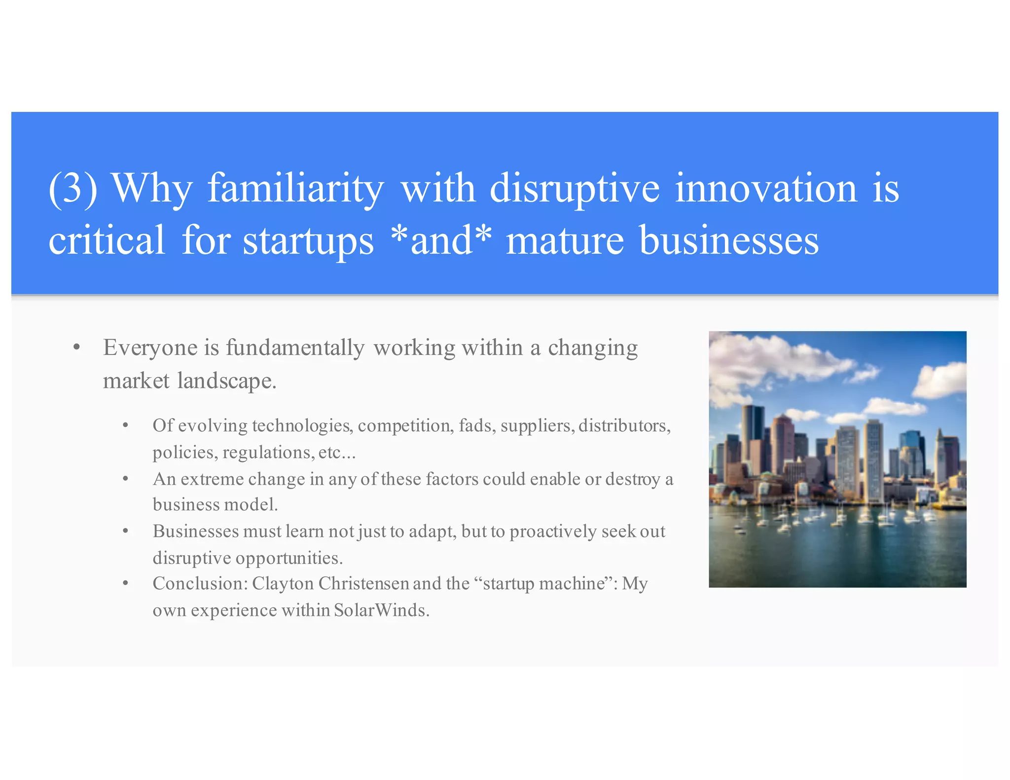 (3) Why familiarity with disruptive innovation is
critical for startups *and* mature businesses
• Everyone is fundamentally working within a changing
market landscape.
• Of evolving technologies, competition, fads, suppliers, distributors,
policies, regulations, etc...
• An extreme change in any of these factors could enable or destroy a
business model.
• Businesses must learn not just to adapt, but to proactively seek out
disruptive opportunities.
• Conclusion: Clayton Christensen and the “startup machine”: My
own experience within SolarWinds.
 