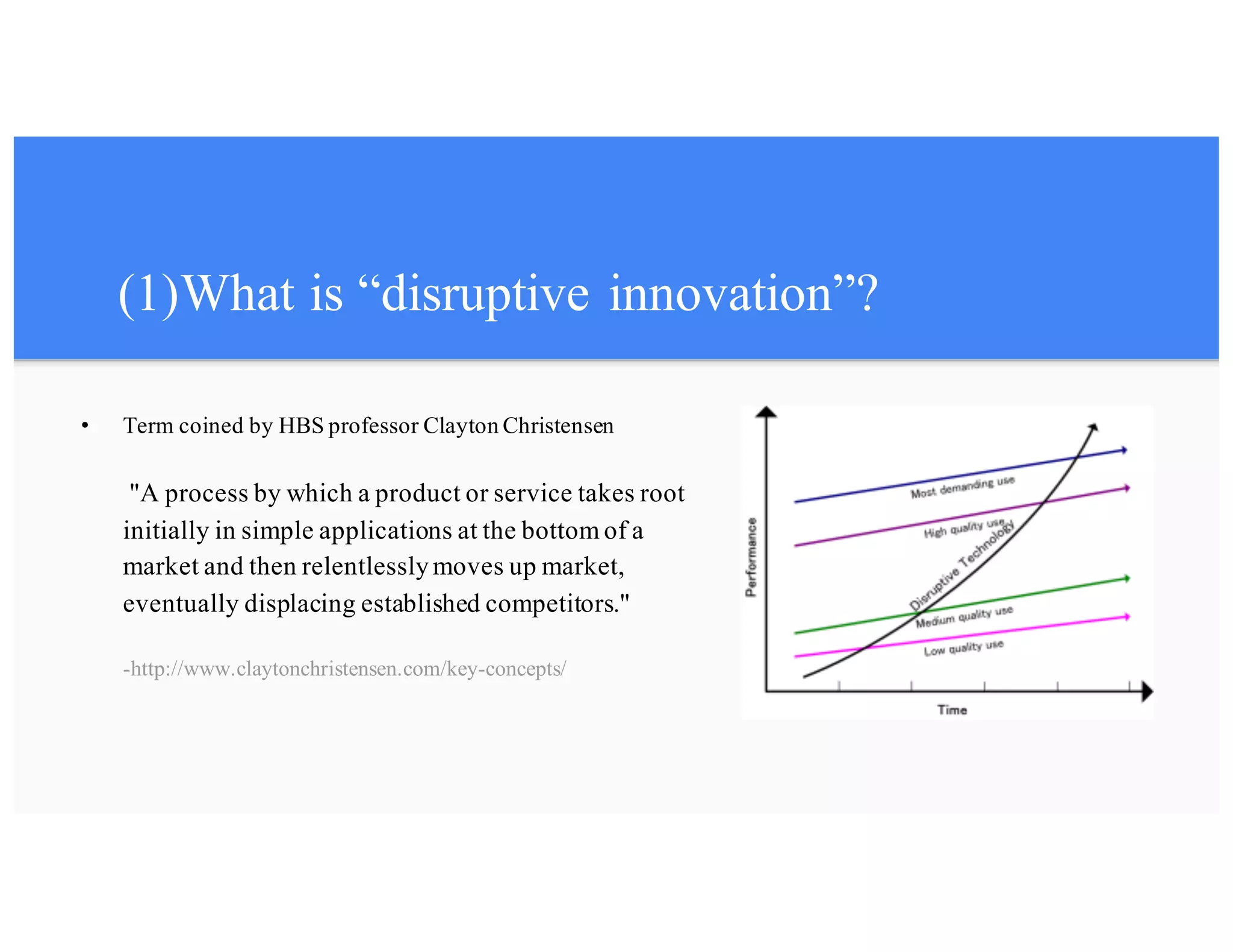 (1)What is “disruptive innovation”?
• Term coined by HBS professor Clayton Christensen
"A process by which a product or service takes root
initially in simple applications at the bottom of a
market and then relentlesslymoves up market,
eventually displacing established competitors."
-http://www.claytonchristensen.com/key-concepts/
 