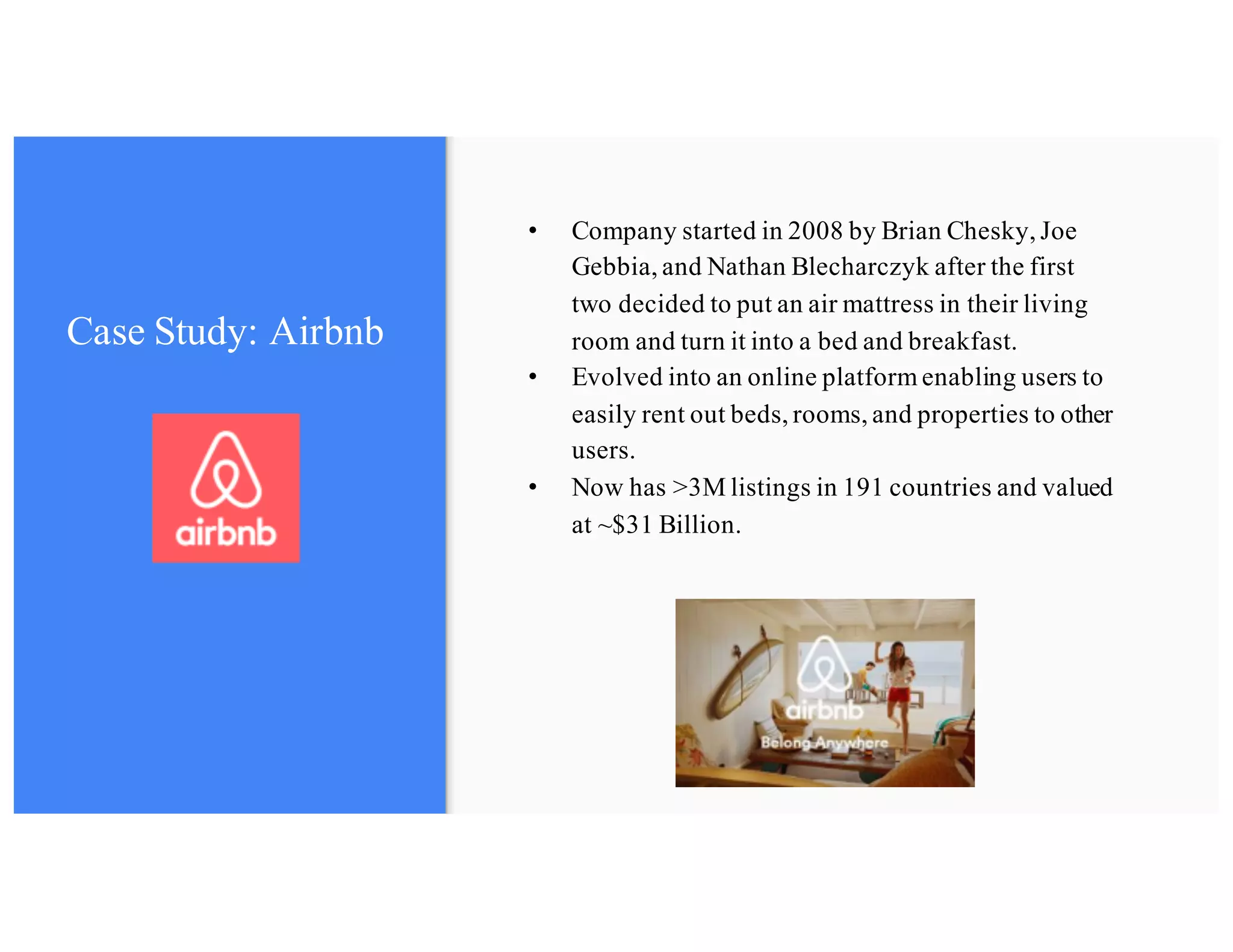 Case Study: Airbnb
• Company started in 2008 by Brian Chesky, Joe
Gebbia, and Nathan Blecharczyk after the first
two decided to put an air mattress in their living
room and turn it into a bed and breakfast.
• Evolved into an online platform enabling users to
easily rent out beds, rooms, and properties to other
users.
• Now has >3M listings in 191 countries and valued
at ~$31 Billion.
 