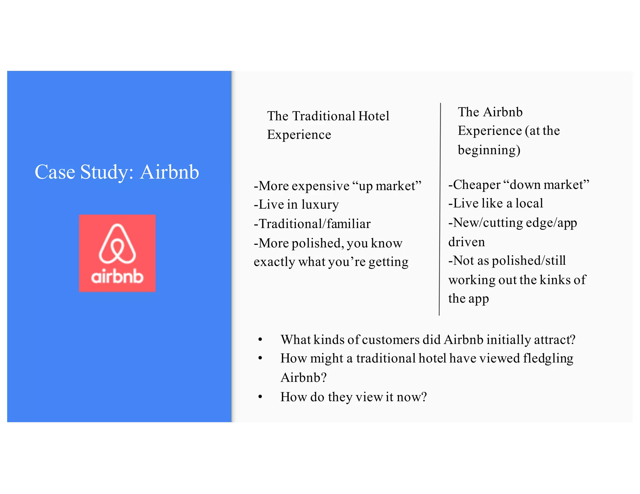 The Airbnb
Experience (at the
beginning)
The Traditional Hotel
Experience
• What kinds of customers did Airbnb initially attract?
• How might a traditional hotel have viewed fledgling
Airbnb?
• How do they view it now?
-More expensive “up market”
-Live in luxury
-Traditional/familiar
-More polished, you know
exactly what you’re getting
-Cheaper “down market”
-Live like a local
-New/cutting edge/app
driven
-Not as polished/still
working out the kinks of
the app
Case Study: Airbnb
 