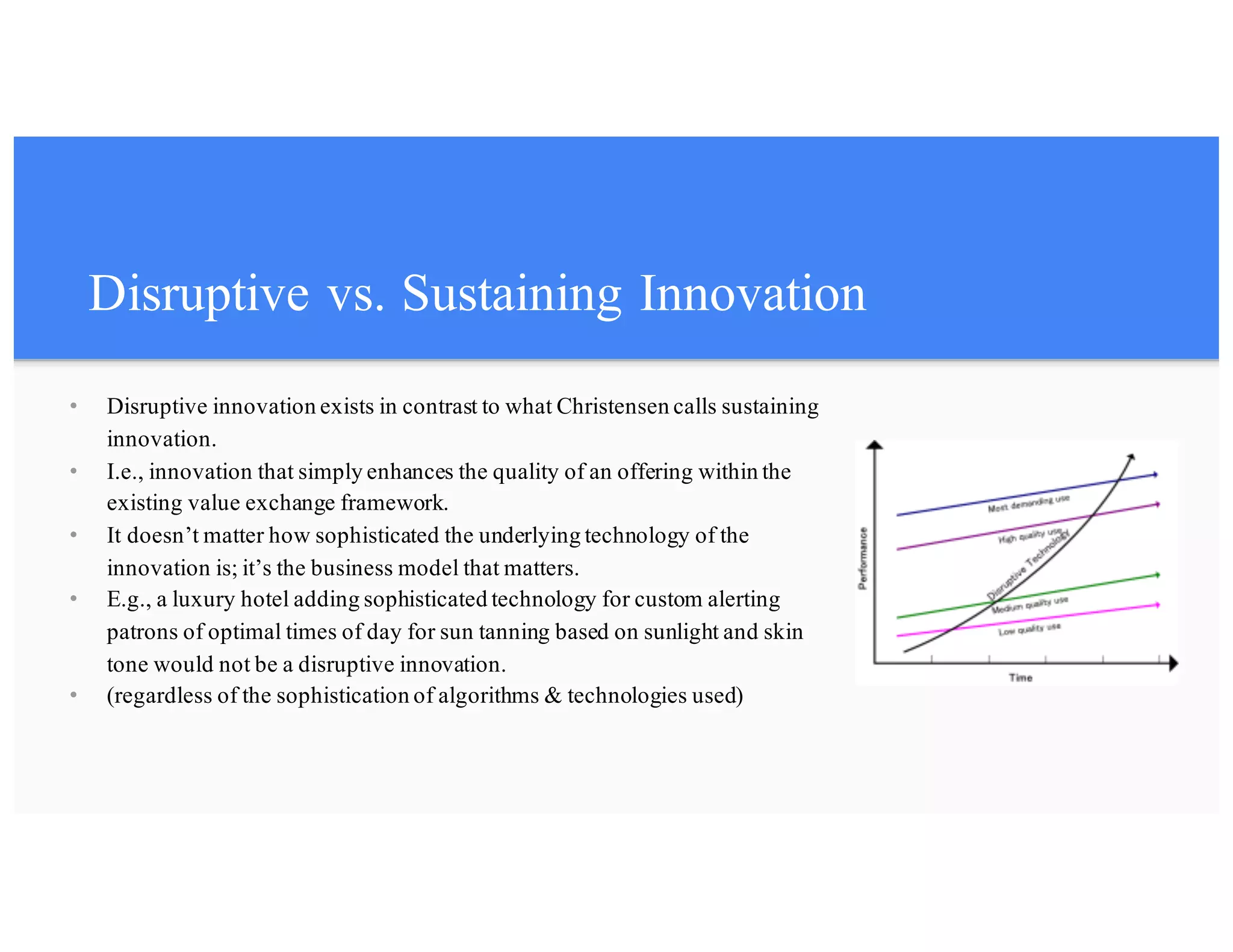 Disruptive vs. Sustaining Innovation
• Disruptive innovation exists in contrast to what Christensen calls sustaining
innovation.
• I.e., innovation that simply enhances the quality of an offering within the
existing value exchange framework.
• It doesn’t matter how sophisticated the underlying technology of the
innovation is; it’s the business model that matters.
• E.g., a luxury hotel adding sophisticated technology for custom alerting
patrons of optimal times of day for sun tanning based on sunlight and skin
tone would not be a disruptive innovation.
• (regardless of the sophistication of algorithms & technologies used)
 