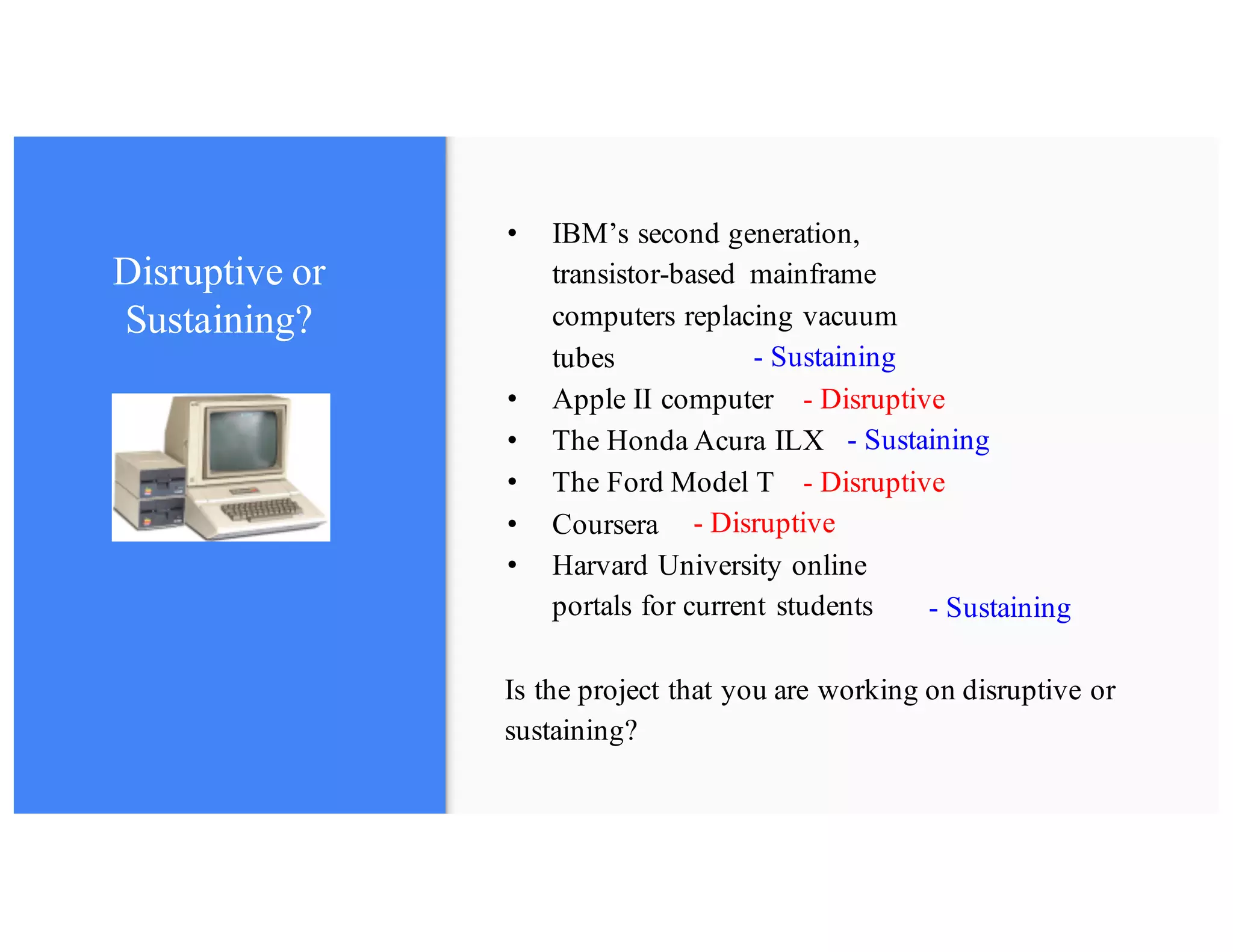 • The Honda Acura ILX
• Coursera
• Apple II computer
• IBM’s second generation,
transistor-based mainframe
computers replacing vacuum
tubes
Disruptive or
Sustaining?
Is the project that you are working on disruptive or
sustaining?
- Disruptive
- Sustaining
- Disruptive
- Sustaining
- Disruptive
- Sustaining
• The Ford Model T
• Harvard University online
portals for current students
 