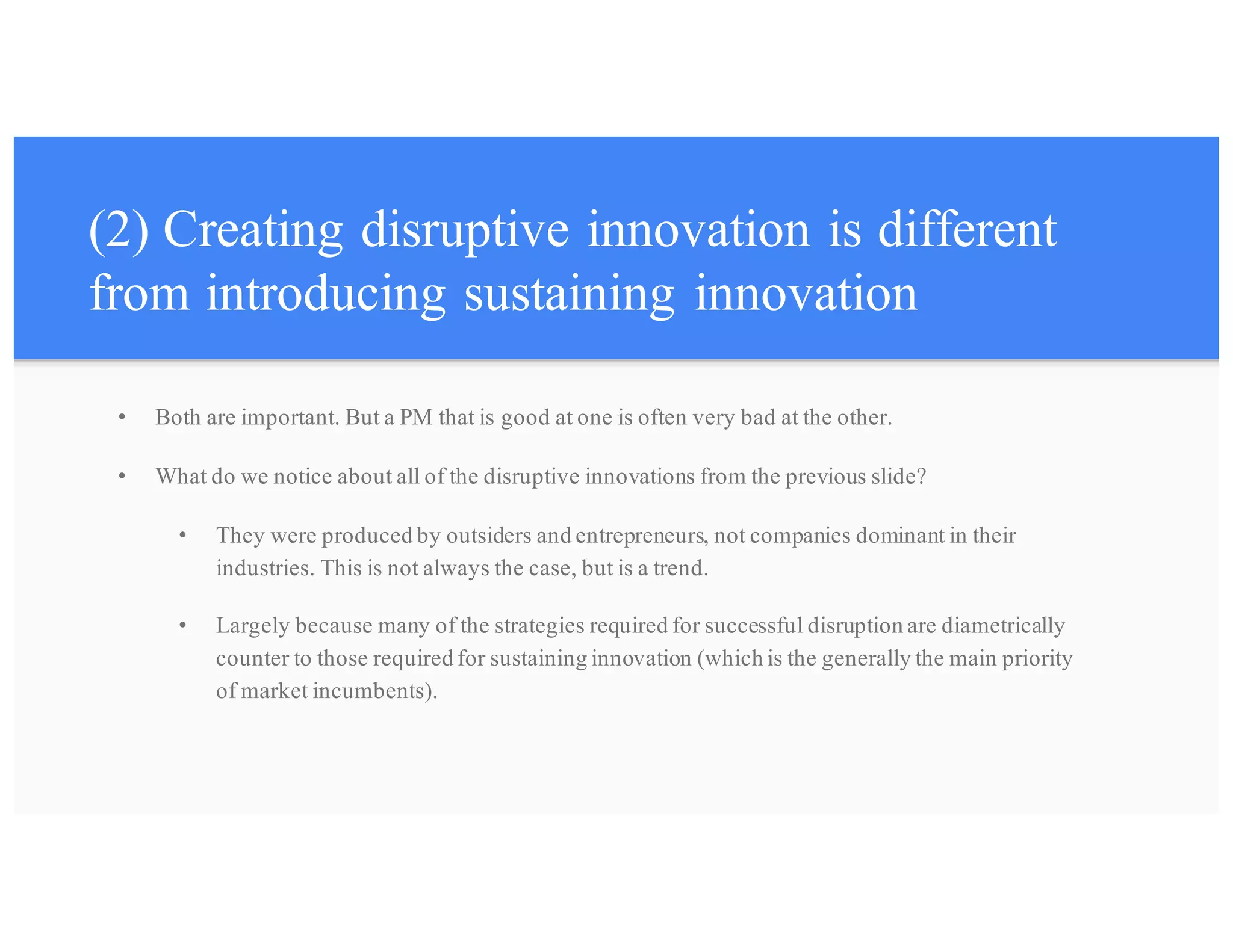 (2) Creating disruptive innovation is different
from introducing sustaining innovation
• Both are important. But a PM that is good at one is often very bad at the other.
• What do we notice about all of the disruptive innovations from the previous slide?
• They were produced by outsiders and entrepreneurs, not companies dominant in their
industries. This is not always the case, but is a trend.
• Largely because many of the strategies required for successful disruption are diametrically
counter to those required for sustaining innovation (which is the generally the main priority
of market incumbents).
 