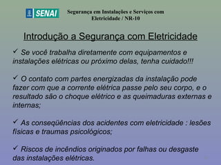 Introdução a Segurança com Eletricidade
Segurança em Instalações e Serviços com
Eletricidade / NR-10
 Se você trabalha diretamente com equipamentos e
instalações elétricas ou próximo delas, tenha cuidado!!!
 O contato com partes energizadas da instalação pode
fazer com que a corrente elétrica passe pelo seu corpo, e o
resultado são o choque elétrico e as queimaduras externas e
internas;
 As conseqüências dos acidentes com eletricidade : lesões
físicas e traumas psicológicos;
 Riscos de incêndios originados por falhas ou desgaste
das instalações elétricas. 10
 