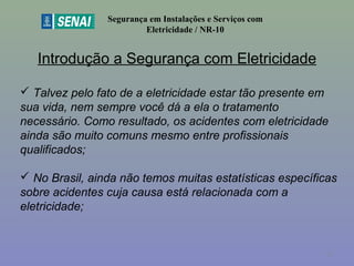 Introdução a Segurança com Eletricidade
Segurança em Instalações e Serviços com
Eletricidade / NR-10
 Talvez pelo fato de a eletricidade estar tão presente em
sua vida, nem sempre você dá a ela o tratamento
necessário. Como resultado, os acidentes com eletricidade
ainda são muito comuns mesmo entre profissionais
qualificados;
 No Brasil, ainda não temos muitas estatísticas específicas
sobre acidentes cuja causa está relacionada com a
eletricidade;
11
 